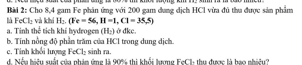 Neu mệu suất của phân ung 80% th khôi lượng km 112 si là là bão meu. 
Bài 2: Cho 8, 4 gam Fe phản ứng với 200 gam dung dịch HCl vừa đủ thu được sản phẩm 
là FeCl_2 và khí H_2. (Fe=56, H=1, Cl=35,5)
a. Tính thể tích khí hydrogen (H_2) Ở đkc. 
b. Tính nồng độ phần trăm của HCl trong dung dịch. 
c. Tính khối lượng FeCl_2 sinh ra. 
d. Nếu hiệu suất của phản ứng là 90% thì khối lương FeCl, thu được là bao nhiêu?