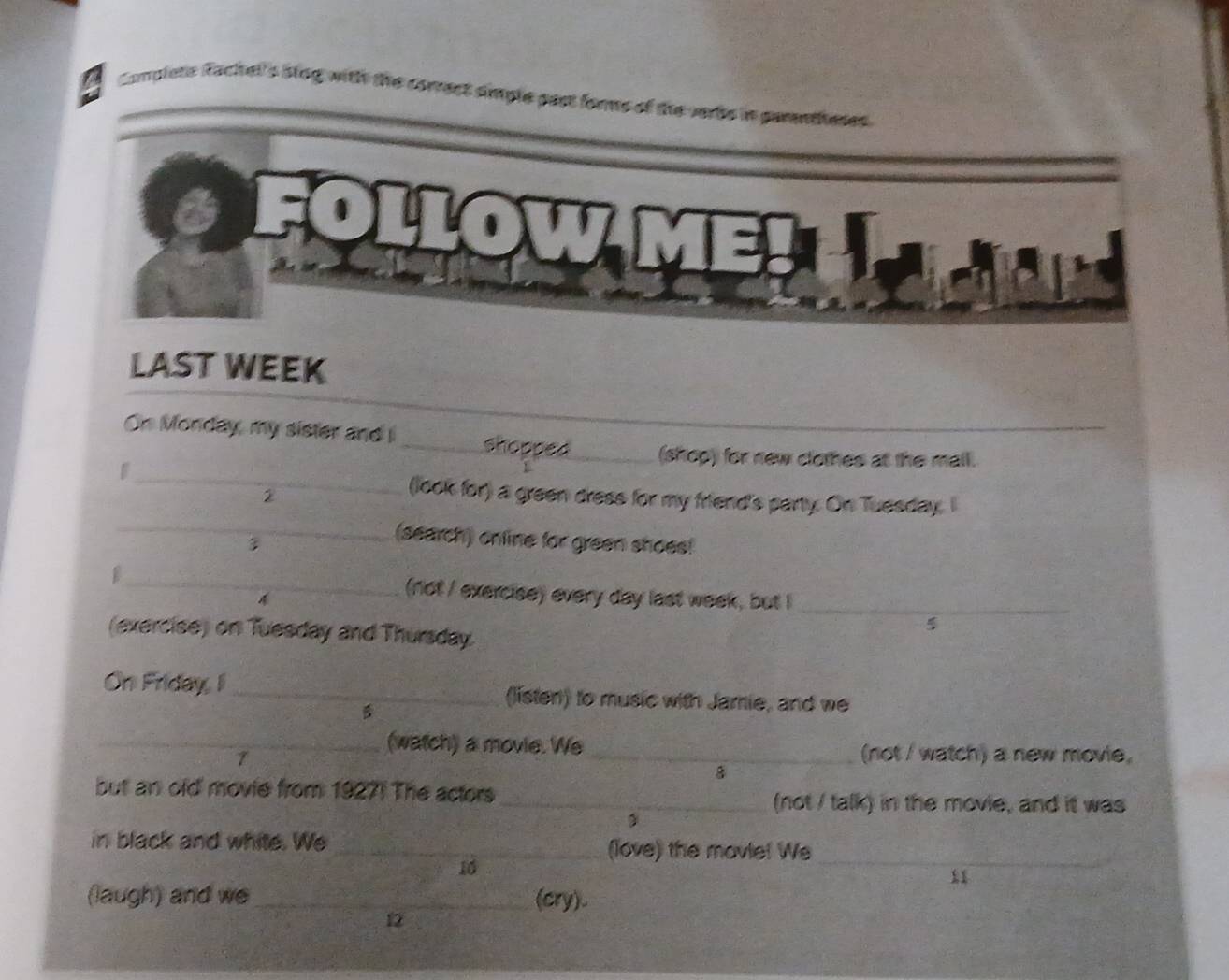 Complets Rachell's Stog with the correct simple past forms of the verbs in parentheses 
Dllow 
LAST WEEK 
_ 
_ 
On Monday, my sister and i_ shopped_ (shop) for new clothes at the mall. 
2 
(look for) a green dress for my friend's party. On Tuesday. I 
_(search) online for green shoes! 
_(not / exercise) every day last week, but I_ 

(exercise) on Tuesday and Thursday. 
On Friday, I _(listen) to music with Jamie, and we 
1 
_(watch) a movie. We_ (not / watch) a new movie, 
8 
but an old movie from 1927! The actors _(not / talk) in the movie, and it was 
in black and white. We _(love) the mavie! We_ 
10 
11 
(laugh) and we _(cry). 
12