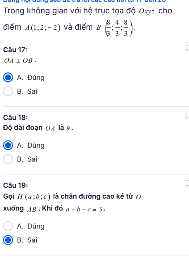 Trong không gian với hệ trục tọa độ Oxyz cho
điểm A(1;2;-2) và điểm B( 8/3 ; 4/3 ; 8/3 ). 
Câu 17:
OA⊥ OB.
A. Đúng
B. Sai
Câu 18:
Độ dài đoạn 0A là 9.
A. Đúng
B. Sai
Câu 19:
Gọi H(a;b;c) là chân đường cao kẻ từ (
xuống AB. Khi đó a+b-c=3.
A. Đúng
B. Sai