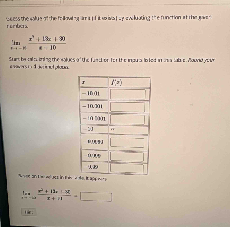 Guess the value of the following limit (if it exists) by evaluating the function at the given
numbers.
limlimits _xto -10 (x^2+13x+30)/x+10 
Start by calculating the values of the function for the inputs listed in this table. Round your
answers to 4 decimal places.
Based on the values in this t
limlimits _xto -10 (x^2+13x+30)/x+10 =
Hint