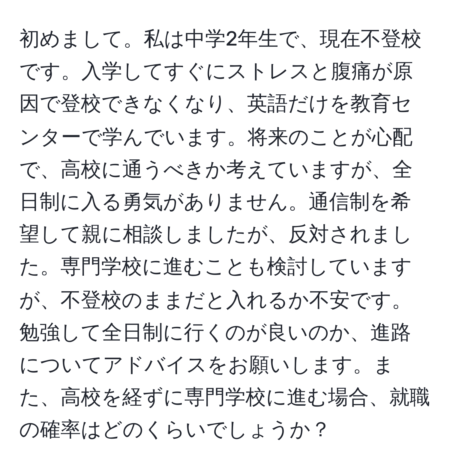 初めまして。私は中学2年生で、現在不登校です。入学してすぐにストレスと腹痛が原因で登校できなくなり、英語だけを教育センターで学んでいます。将来のことが心配で、高校に通うべきか考えていますが、全日制に入る勇気がありません。通信制を希望して親に相談しましたが、反対されました。専門学校に進むことも検討していますが、不登校のままだと入れるか不安です。勉強して全日制に行くのが良いのか、進路についてアドバイスをお願いします。また、高校を経ずに専門学校に進む場合、就職の確率はどのくらいでしょうか？