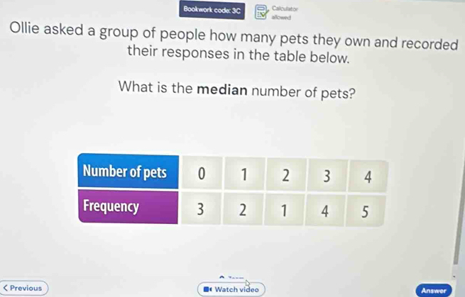 Bookwork code: 3C Calculator 
allowed 
Ollie asked a group of people how many pets they own and recorded 
their responses in the table below. 
What is the median number of pets? 
< Previous Watch video Answer