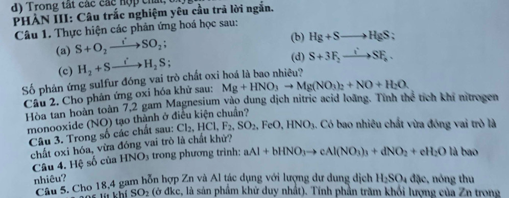 Trong tất các các hợp chất, 
PHẢN III: Câu trắc nghiệm yêu cầu trả lời ngắn. 
Câu 1. Thực hiện các phản ứng hoá học sau: 
(a) S+O_2xrightarrow iSO_2; 
(b) Hg+Sto HgS; 
(c) H_2+Sxrightarrow iH_2S; 
(d) S+3F_2to SF_e. 
Số phản ứng sulfur đóng vai trò chất oxi hoá là bao nhiêu? 
Câu 2. Cho phản ứng oxi hóa khử sau: Mg+HNO_3to Mg(NO_3)_2+NO+H_2O. 
Hòa tan hoàn toàn 7, 2 gam Magnesium vào dung dịch nitric acid loàng. Tính thể tích khi nitrogen 
monooxide (NO) tạo thành ở điều kiện chuẩn? 
Câu 3. Trong số các chất sau: Cl_2, HCl, F_2, SO_2 , FeO, HNO_3.. Có bao nhiêu chất vừa đóng vai trò là 
chất oxi hóa, vừa đóng vai trò là chất khử? 
Câu 4. Hệ số của HNO3 trong phương trình: aAl+bHNO_3to cAl(NO_3)_3+dNO_2+eH_2O là bao 
nhiêu? H_2SO_4 đặc, nóng thu 
Câu 5. Cho 18, 4 gam hỗn hợp Zn và Al tác dụng với lượng dự dung dịch 
5 lít khí SO_2 (ở đkc, là sản phầm khử duy nhất). Tính phần trăm khối lượng của Zn trong