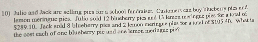 Julio and Jack are selling pies for a school fundraiser. Customers can buy blueberry pies and 
lemon meringue pies. Julio sold 12 blueberry pies and 13 lemon meringue pies for a total of
$289.10. Jack sold 8 blueberry pies and 2 lemon meringue pies for a total of $105.40. What is 
the cost each of one blueberry pie and one lemon meringue pie?