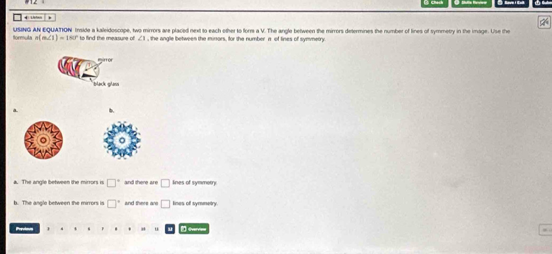 Ched ① Slutis Ravier Sove Exit

USING AN EQUATION Inside a kaleidoscope, two mirrors are placed next to each other to form a V. The angle between the mirrors determines the number of lines of symmetry in the image. Use the
formula n(m∠ 1)=180° to find the measure of ∠ 1 , the angle between the mirrors, for the number π of lines of symmetry.
mirror
black glass
a.
b.
a. The angle between the mirrors is □° and there are □ lines of symmetry.
b. The angle between the mirrors is □° and there are □ lines of symmetry.
Previous 1 7 10 u 12 Overviom