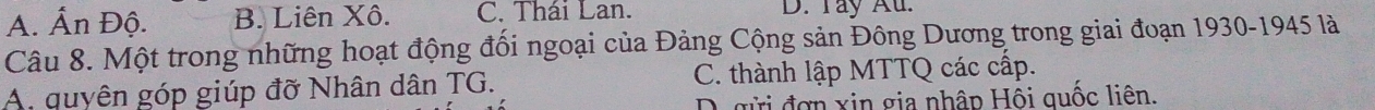 A. Ấn Độ. B. Liên Xô. C. Thái Lan. D. Tay Au.
Câu 8. Một trong những hoạt động đối ngoại của Đảng Cộng sản Đông Dương trong giai đoạn 1930-1945 là
A. quyên góp giúp đỡ Nhân dân TG. C. thành lập MTTQ các cấp.
D. gửi đơn xin gia nhập Hội quốc liên.