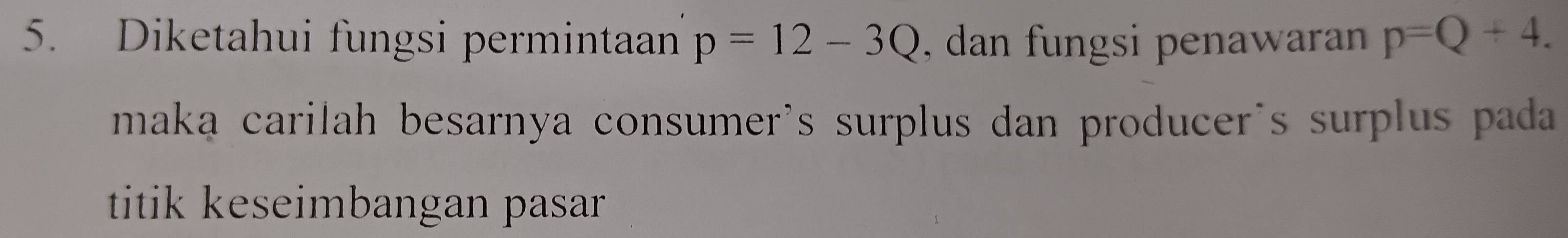 Diketahui fungsi permintaan p=12-3Q , dan fungsi penawaran p=Q+4. 
maka carilah besarnya consumer's surplus dan producer's surplus pada 
titik keseimbangan pasar .