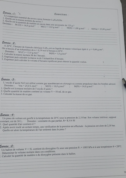 Erencice =1- Exercices :
Le composant essentiel du savon a pour formule
1. Quelle est la masse molaire du saven ? C_16H_11O_2Na
_
_ Données : 2. Quelle est la quantité de matière en savon dans une savonnette de 125 g ? M(C)=12,0g.mol^(-1); M(H)=1,00gmol^(-1) M(Na)=23.00 zmol^(-1)
M(O)=16.0gmol^(-1);
_
_
_
_
Esercice =2=
A 20°C , l'hexane de formule chimique C.H) est un liquide de masse volumique égale à
On a besoin d'un échantillon de  Données : M(C)=12,0g n=0.19 9 mol d'hexane à 20°C. rho =0.66gcm^3.
1. Calculer la masse molaire M de l'hexane. mol i M(H)=1.0gmol^(-1)
2. Exprimer puis calculer la masse m de l'échantillon d'hexane.
_
3. Exprimer puis calculer le volume d'hexane à prélever pour obtenir la quantité voulue.
_
_
_
_
_
Exercice -3-
L'oxyde d'azote N₂O est utilisé comme gaz anesthésiant en chirurgie ou comme propulseur dans les bombes aérosol.
Données: V_m=25,mol^(-1) M(O)=16,0gmol^(-1):M(N)-14,0
1. Quelle est la masse molaire de l'oxyde d'azote ? g.mol 
2. Quelle quantité de matière contient un volume V-50 □  L de ce gaz.
3. Calculer la masse de ce gaz.
_
_
_
_
_
_
Exercice =4-
Un pneu de voiture est gonflé à la température de 20°C sous la pression de 2,10 bar. Son volume intérieur, supposé
constant, est de 30 L. Données : constante du gaz parfait, R=8,314SI
1. Quel quantité d'air contient-il ?
2. Après avoir roulé un certain temps, une vérification de la pression est effectuée : la pression est alors de 2,30 bar.
_
Quelle est alors la température de l'air enfermé dans le pneu ?
_
_
_
Éxorcice =5- hPa et à une température θ =28°C.
Un ballon de volume V=5L contient du diaxygène O_2 sous une pression P_1=1005. Déterminer le volume molaire dans ces conditions.
_
_2. Calculer la quantité de matière n du dioxygène présente dans le ballon.
_
_
_
71
_