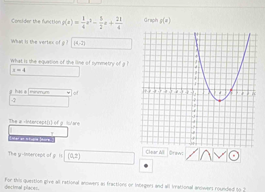 Consider the function g(x)= 1/4 x^2- 5/2 x+ 21/4  Graph g(x)
What is the vertex of g? (4,-2)
What is the equation of the line of symmetry of g?
x=4
g has a |minimum of
-2
The z -intercept(s) of g is/are 
Enter an n-tuple [more. 
The y-intercept of g is (0,2)
Clear All Draw: 
For this question give all rational answers as fractions or integers and all irrational answers rounded to 2
decimal places.