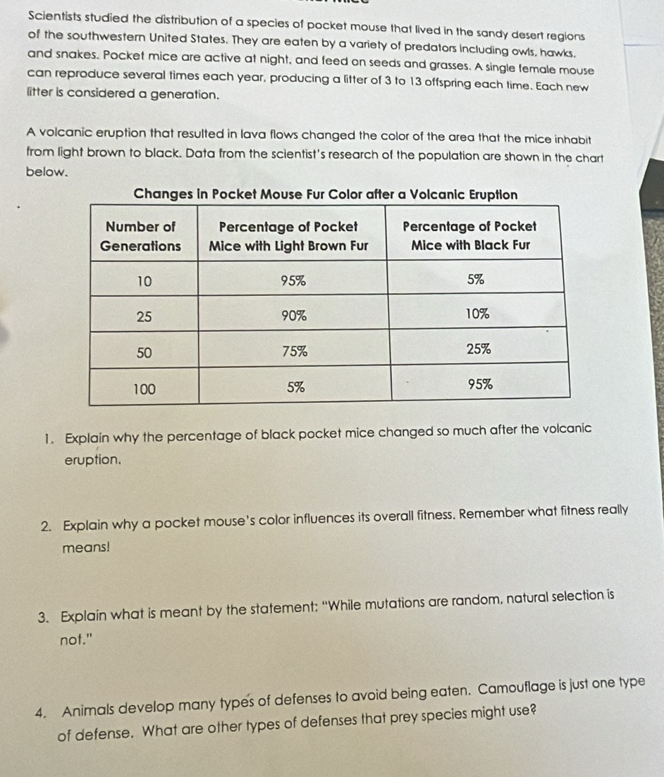 Scientists studied the distribution of a species of pocket mouse that lived in the sandy desert regions 
of the southwestern United States. They are eaten by a variety of predators including owls, hawks, 
and snakes. Pocket mice are active at night, and feed on seeds and grasses. A single female mouse 
can reproduce several times each year, producing a litter of 3 to 13 offspring each time. Each new 
litter is considered a generation. 
A volcanic eruption that resulted in lava flows changed the color of the area that the mice inhabit 
from light brown to black. Data from the scientist's research of the population are shown in the chart 
below. 
1. Explain why the percentage of black pocket mice changed so much after the volcanic 
eruption. 
2. Explain why a pocket mouse's color influences its overall fitness. Remember what fitness really 
means! 
3. Explain what is meant by the statement: “While mutations are random, natural selection is 
not." 
4. Animals develop many type's of defenses to avoid being eaten. Camouflage is just one type 
of defense. What are other types of defenses that prey species might use?