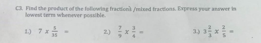 C3. Find the product of the following fractions /mixed fractions. Express your answer in 
lowest term whenever possible. 
1.) 7*  5/35 = 2.)  7/9 *  3/4 = 3.) 3 2/3 *  2/5 =