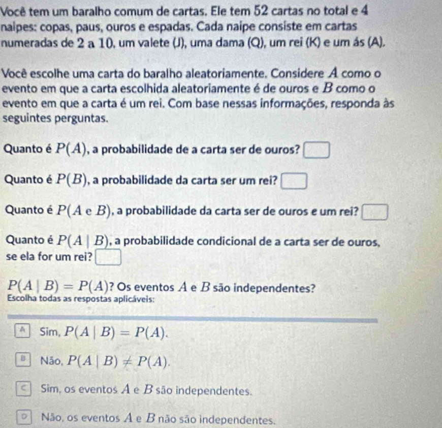 Você tem um baralho comum de cartas. Ele tem 52 cartas no total e 4
naipes: copas, paus, ouros e espadas. Cada naipe consiste em cartas
numeradas de 2 a 10, um valete (J), uma dama (Q), um rei (K) e um ás (A).
Você escolhe uma carta do baralho aleatoriamente. Considere A como o
evento em que a carta escolhida aleatoriamente é de ouros e B como o
evento em que a carta é um rei. Com base nessas informações, responda às
seguintes perguntas.
Quanto é P(A) , a probabilidade de a carta ser de ouros? □ 
Quanto é P(B) , a probabilidade da carta ser um rei? □ 
Quanto é P (A e B), a probabilidade da carta ser de ouros e um rei? □ 
Quanto é P(A|B) , a probabilidade condicional de a carta ser de ouros,
se ela for um rei? □
P(A|B)=P(A) ? Os eventos A e B são independentes?
Escolha todas as respostas aplicáveis:
A Sim, P(A|B)=P(A).
B Não, P(A|B)!= P(A).
Sim, os eventos A e B são independentes.
Não, os eventos A e B não são independentes.