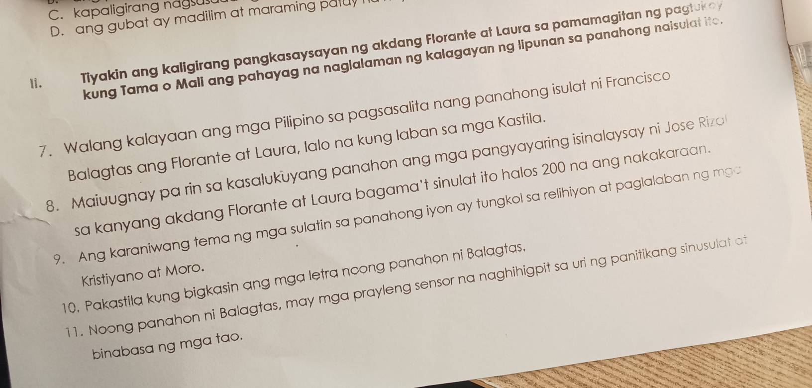 C. kapaligirang nagsus
D. ang gubat ay madilim at maraming patuy I
1i. Tiyakin ang kaligirang pangkasaysayan ng akdang Florante at Laura sa pamamagitan ng pagtukoy
kung Tama o Mali ang pahayag na naglalaman ng kalagayan ng lipunan sa panahong naisulat ito.
7. Walang kalayaan ang mga Pilipino sa pagsasalita nang panahong isulat ni Francisco
Balagtas ang Florante at Laura, lalo na kung laban sa mga Kastila.
8. Maiuugnay pa rin sa kasalukuyang panahon ang mga pangyayaring isinalaysay ni Jose Riza
sa kanyang akdang Florante at Laura bagama't sinulat ito halos 200 na ang nakakaraan.
9. Ang karaniwang tema ng mga sulatin sa panahong iyon ay tungkol sa relihiyon at paglalaban ng mg
Kristiyano at Moro.
10. Pakastila kung bigkasin ang mga letra noong panahon ni Balagtas.
11. Noong panahon ni Balagtas, may mga prayleng sensor na naghihigpit sa uri ng panitikang sinusulat o
binabasa ng mga tao.