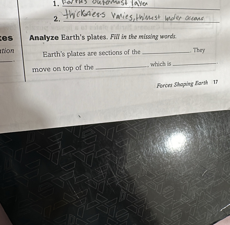 1._ 
2._ 
e s Analyze Earth's plates. Fill in the missing words. 
tion _. They 
Earth's plates are sections of the 
_. 
move on top of the _, which is_ 
Forces Shaping Earth 17