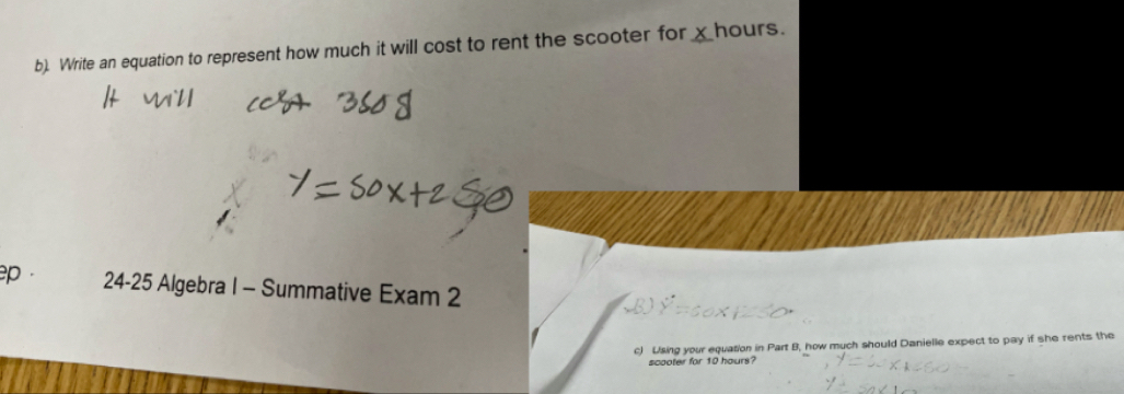 Write an equation to represent how much it will cost to rent the scooter for _ hours. 
ep . 24-25 Algebra I - Summative Exam 2 
c) Using your equation in Part B, how much should Danielle expect to pay if she rents the 
scooter for 10 hours?