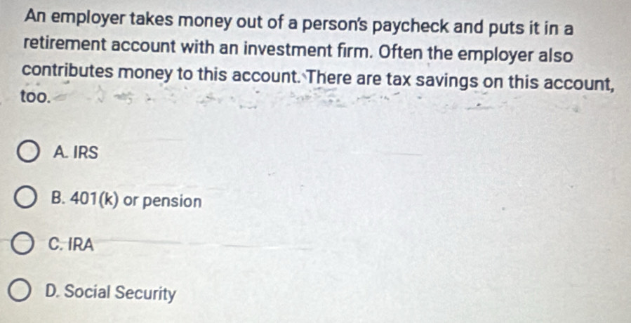 An employer takes money out of a person's paycheck and puts it in a
retirement account with an investment firm. Often the employer also
contributes money to this account. There are tax savings on this account,
too.
A. IRS
B. 401(k) or pension
C. IRA
D. Social Security