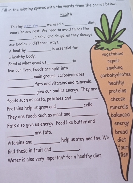 Fill in the missing spaces with the words from the carrot below: 
Health 
To stay _we need a _diet, 
exercise and rest. We need to avoid things like 
_ 
, alcohol and drugs, as they damage 
our bodies in different ways. 
A healthy_ is essential for 
a healthy body. 
vegetables 
Food is what gives us _to repair 
live our lives. Foods are split into smoking 
_main groups, carbohydrates, carbohydrates 
_ 
, fats and vitamins and minerals. healthy 
_give our bodies energy. They are proteins 
foods such as pasta, potatoes and _cheese 
Proteins help us grow and _cells. minerals 
They are foods such as meat and _balanced 
Fats also give us energy. Food like butter and energy 
_ 
are fats. bread 
Vitamins and help us stay healthy. We diet 
find these in fruit and _four 
Water is also very important for a healthy diet. fish