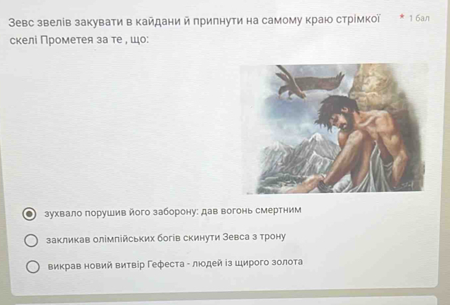 Зевс звелів закувати в кайдани й припнути на самому краю стрίмкої 1 6an
скелі Πрометея за те , шо:
зухвало порушив його заборону: дав вогонь смертним
закликав олімπлійських богів скинути Зевса з трону
викрав новий витвір Γефеста - лιодей із Широго золота