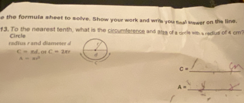 the formula sheet to solve. Show your work and write you final answer on the line. 
13. To the nearest tenth, what is the circumference and area of a circle with a redius of 4 cm? 
Circle 
radius r and diameter d
C=π d , or C=2π r
A=π r^2
_
C=
_
A=