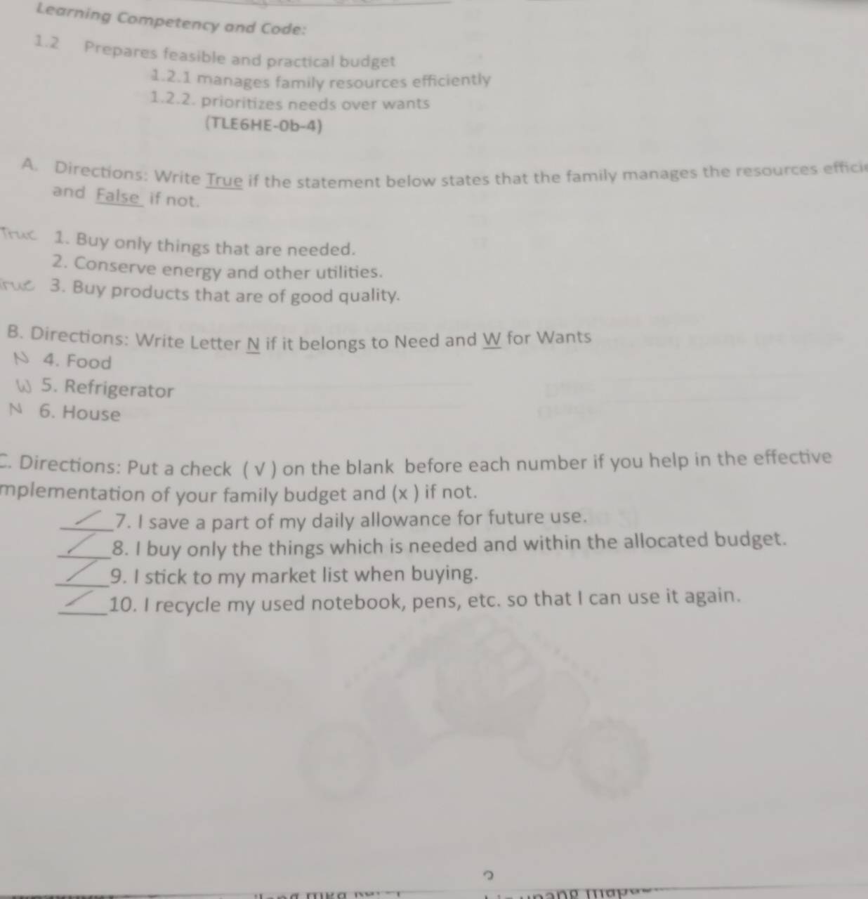 Learning Competency and Code: 
1.2 Prepares feasible and practical budget 
1.2.1 manages family resources efficiently 
1.2.2. prioritizes needs over wants 
(TLE6HE-0b-4) 
A. Directions: Write True if the statement below states that the family manages the resources effici 
and False _ if not. 
1. Buy only things that are needed. 
2. Conserve energy and other utilities. 
3. Buy products that are of good quality. 
B. Directions: Write Letter N if it belongs to Need and W for Wants 
4. Food 
5. Refrigerator 
N 6. House 
C. Directions: Put a check ( √ ) on the blank before each number if you help in the effective 
mplementation of your family budget and (x ) if not. 
_7. I save a part of my daily allowance for future use. 
_8. I buy only the things which is needed and within the allocated budget. 
_9. I stick to my market list when buying. 
_10. I recycle my used notebook, pens, etc. so that I can use it again.