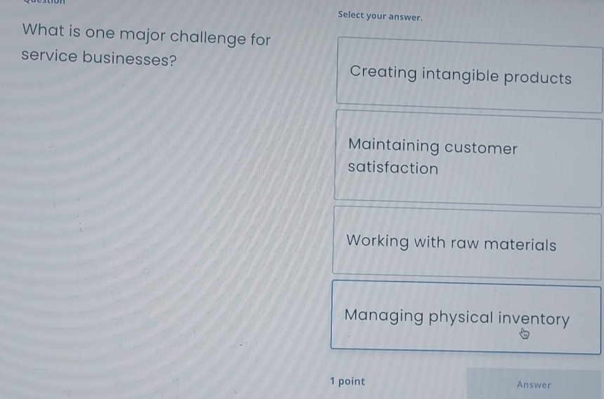 Select your answer.
What is one major challenge for
service businesses? Creating intangible products
Maintaining customer
satisfaction
Working with raw materials
Managing physical inventory
1 point Answer