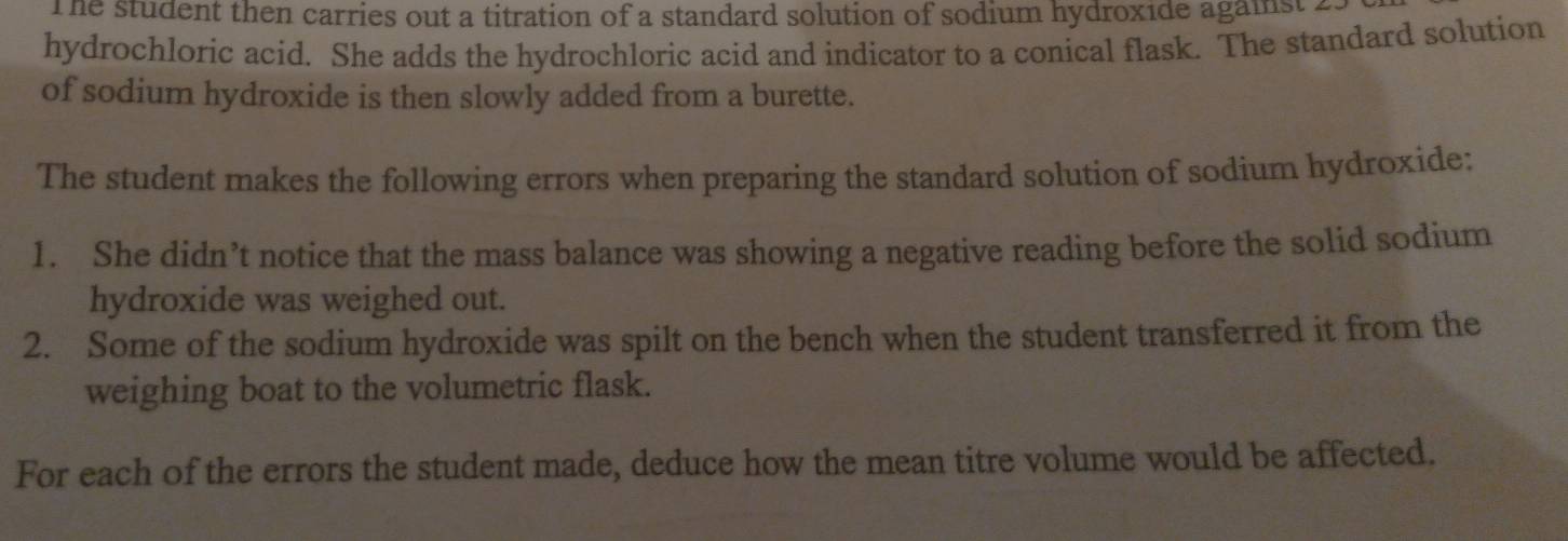 The student then carries out a titration of a standard solution of sodium hydroxide against 2. 
hydrochloric acid. She adds the hydrochloric acid and indicator to a conical flask. The standard solution 
of sodium hydroxide is then slowly added from a burette. 
The student makes the following errors when preparing the standard solution of sodium hydroxide: 
1. She didn’t notice that the mass balance was showing a negative reading before the solid sodium 
hydroxide was weighed out. 
2. Some of the sodium hydroxide was spilt on the bench when the student transferred it from the 
weighing boat to the volumetric flask. 
For each of the errors the student made, deduce how the mean titre volume would be affected.