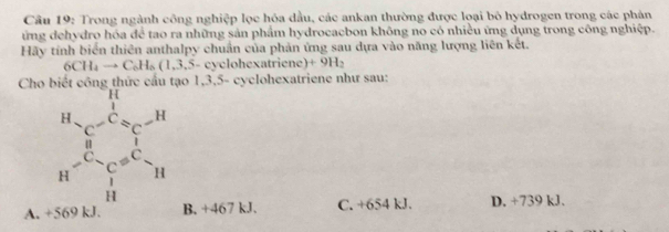 Trong ngành công nghiệp lọc hóa dầu, các ankan thường được loại bỏ hydrogen trong các phản
ứng dehydro hóa để tao ra những sản phẩm hydrocacbon không no có nhiều ứng dụng trong công nghiệp.
Hãy tính biển thiên anthalpy chuẩn của phản ứng sau dựa vào năng lượng liên kết.
6CH_4to C_6H_6(1,3,5-c) cyclohexatriene) +9H_2
Cho biết công thức cầu tạo 1,3,5- cyclohexatriene như sau:
A. +569 kJ B. +467 kJ. C. +654 kJ. D. +739 kJ.