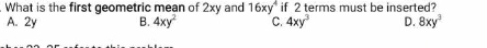 What is the first geometric mean of 2xv and 16xy^4 if 2 terms must be inserted?
A. 2y B. 4xy^2 C. 4xy^3 D. 8xy^3