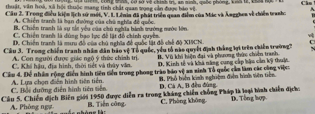 đoi  tượng, đị điểm, công trình, cơ sở về chính trị, an ninh, quốc phòng, kinh tế, khoa học - ki  Câu 
thuật, văn hoá, xã hội thuộc mang tính chất quan trọng cần được bảo vệ.
A
Câu 2. Trong điều kiện lịch sử mới, V. I. Lênin đã phát triển quan điểm của Mác và Ăngghen về chiến tranh: B
A. Chiến tranh là bạn đường của chủ nghĩa đế quốc.
(
B. Chiến tranh là sự tất yếu của chủ nghĩa bành trướng nước lớn.
C. Chiến tranh là dùng bạo lực để lật đồ chính quyền. vệ
D. Chiến tranh là mưu đồ của chủ nghĩa đế quốc lật đồ chế độ XHCN. C
Câu 3. Trong chiến tranh nhân dân bảo vệ Tổ quốc, yếu tố nào quyết định thắng lợi trên chiến trường? N
A. Con người được giác ngộ ý thức chính trị. B. Vũ khí hiện đại và phương thức chiến tranh.
C. Khí hậu, địa hình, thời tiết và thủy văn. D. Kinh tế và khả năng cung cấp hậu cần kỹ thuật.
Câu 4. Đế nhân rộng điển hình tiên tiến trong phong trào bảo vệ an ninh Tổ quốc cần làm các công việc:
A. Lựa chọn điển hình tiên tiến. B. Phổ biến kinh nghiệm điển hình tiên tiến.
C. Bồi dưỡng điễn hình tiên tiến. D. Cả A, B đều đúng.
Câu 5. Chiến dịch Biên giới 1950 được diễn ra trong kháng chiến chống Pháp là loại hình chiến dịch:
A. Phòng ngự. B. Tiến công. C. Phòng không. D. Tổng hợp.
és phòng là: