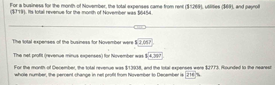 For a business for the month of November, the total expenses came from rent ($1269), utilities ($69), and payroll 
($719). Its total revenue for the month of November was $6454. 
The total expenses of the business for November were $ 2,057. 
The net profit (revenue minus expenses) for November was $ 4,397. 
For the month of December, the total revenue was $13938, and the total expenses were $2773. Rounded to the nearest 
whole number, the percent change in net profit from November to December is | 216 %.