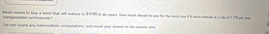 Kevin wants to buy a bond that will mature to $4500 in six years. How much should he pay for the bond now if it earns interest at a rate of 3.5% per year; 
compounded continuously? 

Do not round any intermediate computations, and round your answer to the nearest cent.