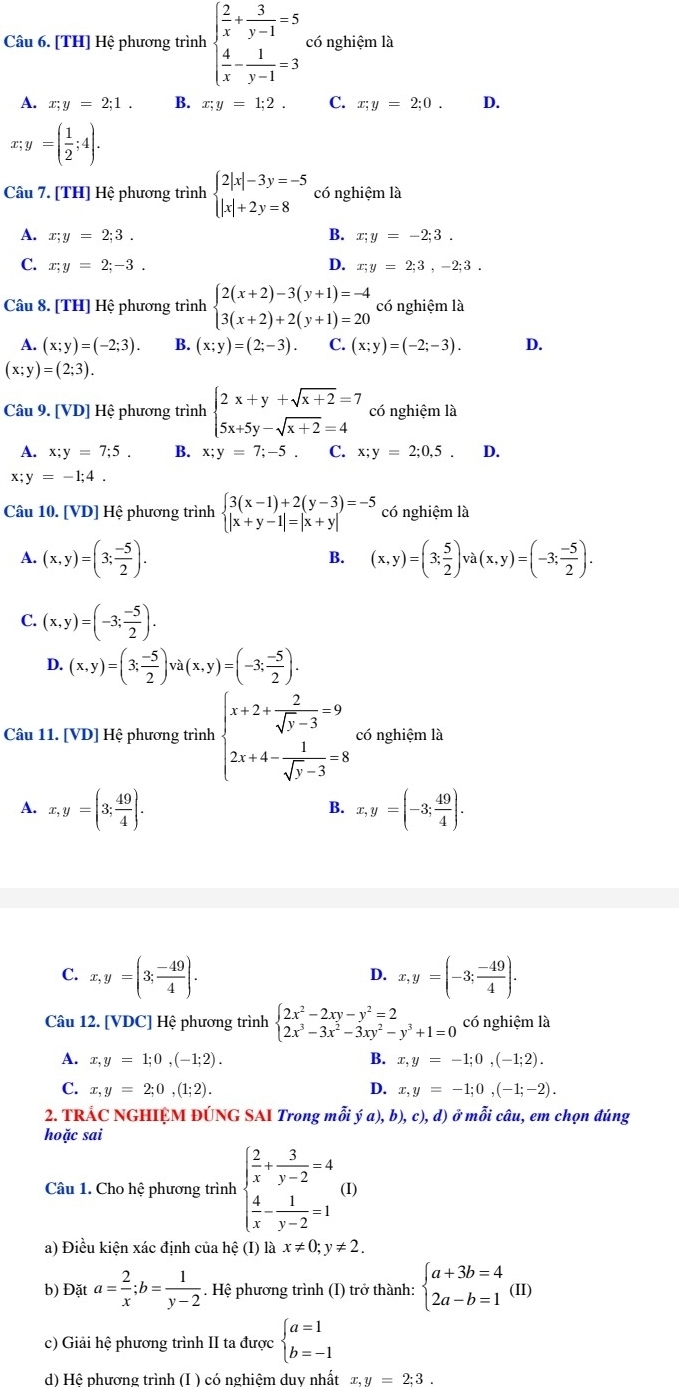 [TH] Hệ phương trình beginarrayl  2/x + 3/y-1 =5  4/x - 1/y-1 =3endarray. có nghiệm là
A. x;y=2;1. B. x;y=1;2. C. x;y=2;0. D.
x;y=( 1/2 ;4).
Câu 7. [TH] Hệ phương trình beginarrayl 2|x|-3y=-5 |x|+2y=8endarray. có nghiệm là
B.
A. x;y=2;3. x;y=-2;3.
C. x;y=2;-3. D. x;y=2;3,-2;3.
Câu 8. [TH] Hệ phương trình beginarrayl 2(x+2)-3(y+1)=-4 3(x+2)+2(y+1)=20endarray. có nghiệm là
A. (x;y)=(-2;3). B. (x;y)=(2;-3). C. (x;y)=(-2;-3). D.
(x;y)=(2;3).
Câu 9. [VD] Hệ phương trình beginarrayl 2x+y+sqrt(x+2)=7 5x+5y-sqrt(x+2)=4endarray. có nghiệm là
A. x;y=7;5. B. x;y=7;-5. C. x;y=2;0,5 D.
x; y=-1;4.
Câu 10. [VD] Hệ phương trình beginarrayl 3(x-1)+2(y-3)=-5 |x+y-1|=|x+y|endarray. có nghiệm là
A. (x,y)=(3; (-5)/2 ). (x,y)=(3; 5/2 )va(x,y)=(-3; (-5)/2 ).
B.
C. (x,y)=(-3; (-5)/2 ).
D. (x,y)=(3; (-5)/2 )va(x,y)=(-3; (-5)/2 ).
Câu 11. [VD] Hệ phương trình beginarrayl x+2+ 2/sqrt(y)-3 =9 2x+4- 1/sqrt(y)-3 =8endarray. có nghiệm là
A. x,y=(3; 49/4 ). x,y=(-3; 49/4 ).
B.
C. x,y=(3; (-49)/4 ). x,y=(-3; (-49)/4 ).
D.
Câu 12. [VDC] Hệ phương trình beginarrayl 2x^2-2xy-y^2=2 2x^3-3x^2-3xy^2-y^3+1=0endarray. có nghiệm là
A. x,y=1;0,(-1;2). B. x,y=-1;0,(-1;2).
C. x,y=2;0,(1;2). D. x,y=-1;0,(-1;-2).
2. TRÁC NGHIỆM ĐÚNG SAI Trong mỗi ya),b),c),d) ở mỗi câu, em chọn đúng
hoặc sai
Câu 1. Cho hệ phương trình beginarrayl  2/x + 3/y-2 =4  4/x - 1/y-2 =1endarray. (I)
a) Điều kiện xác định của hệ (I) là x!= 0;y!= 2.
b) Đặt a= 2/x ;b= 1/y-2 . Hệ phương trình (I) trở thành: beginarrayl a+3b=4 2a-b=1endarray. (II)
c) Giải hệ phương trình II ta được beginarrayl a=1 b=-1endarray.
d) Hệ phương trình (I ) có nghiệm duy nhất x.y=2:3