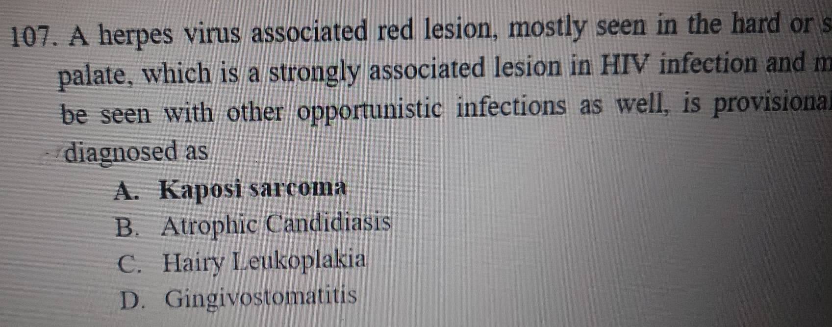 A herpes virus associated red lesion, mostly seen in the hard or s
palate, which is a strongly associated lesion in HIV infection and m
be seen with other opportunistic infections as well, is provisional
diagnosed as
A. Kaposi sarcoma
B. Atrophic Candidiasis
C. Hairy Leukoplakia
D. Gingivostomatitis