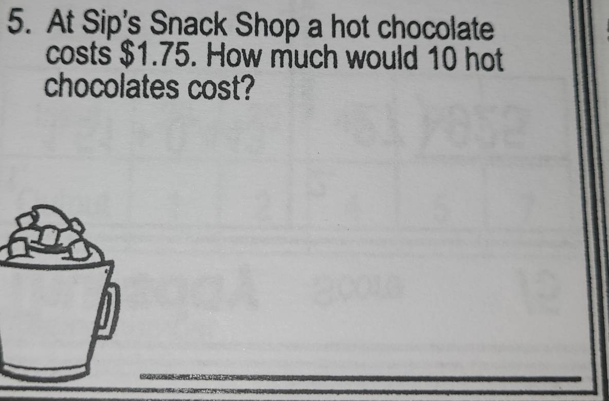 At Sip's Snack Shop a hot chocolate 
costs $1.75. How much would 10 hot 
chocolates cost?