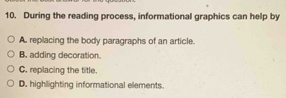 During the reading process, informational graphics can help by
A. replacing the body paragraphs of an article.
B. adding decoration.
C. replacing the title.
D. highlighting informational elements.