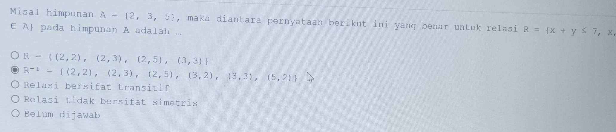 Misal himpunan A= 2,3,5 , maka diantara pernyataan berikut ini yang benar untuk relasi R= x+y≤ 7 , ×,
∈ A pada himpunan A adalah ...
R= (2,2),(2,3),(2,5),(3,3)
R^(-1)= (2,2),(2,3),(2,5),(3,2),(3,3),(5,2)
Relasi bersifat transitif
Relasi tidak bersifat simetris
Belum dijawab