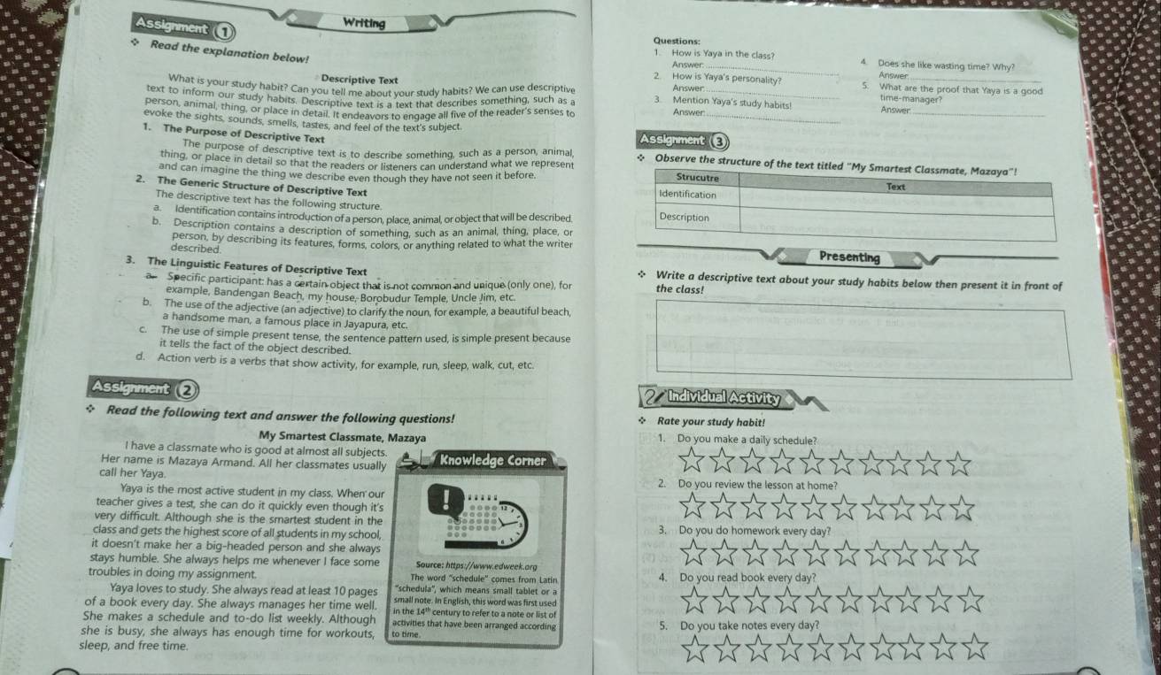 Assignment 
Writing Questions:
_
+ Read the explanation below!
1. How is Yaya in the class? 4. Does she like wasting time? Why?
Answer
2. How is Yaya's personality Answer
Descriptive Text 5. What are the proof that Yaya is a good
What is your study habit? Can you tell me about your study habits? We can use descriptive Answer time-manager?
text to inform our study habits. Descriptive text is a text that describes something, such as 3. Mention Yaya's study habits
person, animal, thing, or place in detail. It endeavors to engage all five of the reader's senses to Answer
Answer_
evoke the sights, sounds, smells, tastes, and feel of the text's subject Assignment _
1. The Purpose of Descriptive Text
The purpose of descriptive text is to describe something, such as a person, animal, ~ Observe the structure of the text ti
thing, or place in detail so that the readers or listeners can understand what we represent
and can imagine the thing we describe even though they have not seen it before. 
2. The Generic Structure of Descriptive Text 
The descriptive text has the following structure
a. Identification contains introduction of a person, place, animal, or object that will be described
b. Description contains a description of something, such as an animal, thing, place, or
person, by describing its features, forms, colors, or anything related to what the writer
described
Presenting
3. The Linguistic Features of Descriptive Text * Write a descriptive text about your study habits below then present it in front of
a Specific participant: has a certain object that is not common and unique (only one), for the class!
example, Bandengan Beach, my house, Borobudur Temple, Uncle Jim, etc.
b. The use of the adjective (an adjective) to clarify the noun, for example, a beautiful beach,
a handsome man, a famous place in Jayapura, etc.
c. The use of simple present tense, the sentence pattern used, is simple present because
it tells the fact of the object described.
d. Action verb is a verbs that show activity, for example, run, sleep, walk, cut, etc.
Assignment ❷  Individual Activity
☆ Read the following text and answer the following questions! ☆ Rate your study habit!
My Smartest Classmate, Mazaya 1. Do you make a daily schedule?
I have a classmate who is good at almost all subjects.
Her name is Mazaya Armand. All her classmates usually  Knowledge Corner
call her Yaya. 2. Do you review the lesson at hom
Yaya is the most active student in my class. When our
teacher gives a test, she can do it quickly even though it's
very difficult. Although she is the smartest student in the 3. Do you do
class and gets the highest score of all students in my school,
it doesn't make her a big-headed person and she always
stays humble. She always helps me whenever I face some Source: https://www.edweek.arg
troubles in doing my assignment. The word "schedule' comes from Latin 4. Do
'schedula'', which means small tablet or a
Yaya loves to study. She always read at least 10 pages small note. In English, this word was first used
of a book every day. She always manages her time well. in the 14''' century to refer to a note or list of
She makes a schedule and to-do list weekly. Although activities that have been arranged according 5. Do
she is busy, she always has enough time for workouts, to time.
sleep, and free time.