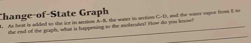 Change-of-State Graph 
1. As heat is added to the ice in section A-B, the water in section C-D, and the water vapor from E to 
_ 
the end of the graph, what is happening to the molecules? How do you know!