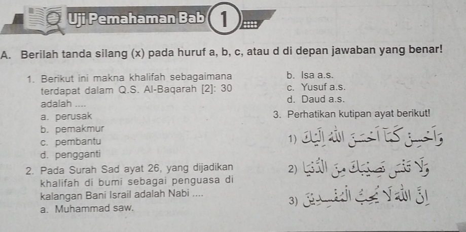 Uji Pemahaman Bab 1 ::
A. Berilah tanda silang (x) pada huruf a, b, c, atau d di depan jawaban yang benar!
1. Berikut ini makna khalifah sebagaimana b. Isa a.s.
terdapat dalam Q.S. Al-Baqarah [2]: 30 c. Yusuf a.s.
adalah .... d. Daud a.s.
a. perusak 3. Perhatikan kutipan ayat berikut!
b. pemakmur
c. pembantu 1
d. pengganti
2. Pada Surah Sad ayat 26, yang dijadikan
2)
khalifah di bumi sebagai penguasa di
kalangan Bani Israil adalah Nabi ....
a. Muhammad saw. 3j V áj