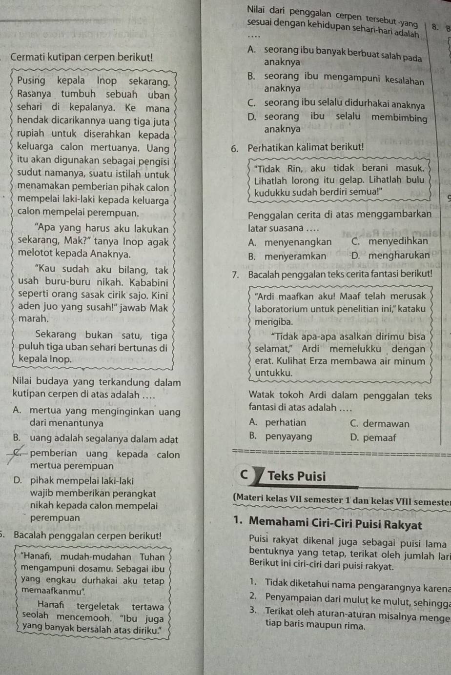 Nilai dari penggalan cerpen tersebut yang 8.B
sesuai dengan kehidupan sehari-hari adalah
A. seorang ibu banyak berbuat salah pada
Cermati kutipan cerpen berikut! anaknya
B. seorang ibu mengampuni kesalahan
Pusing kepala Inop sekarang.
anaknya
Rasanya tumbuh sebuah uban C. seorang ibu selalu didurhakai anaknya
sehari di kepalanya. Ke mana
hendak dicarikannya uang tiga juta
D. seorang ibu selalu membimbing
rupiah untuk diserahkan kepada anaknya
keluarga calon mertuanya. Uang 6. Perhatikan kalimat berikut!
itu akan digunakan sebagai pengisi
sudut namanya, suatu istilah untuk "Tidak Rin, aku tidak berani masuk.
menamakan pemberian pihak calon Lihatlah lorong itu gelap. Lihatlah bulu
mempelai laki-laki kepada keluarga kudukku sudah berdiri semua!"
calon mempelai perempuan.
Penggalan cerita di atas menggambarkan
“Apa yang harus aku lakukan latar suasana ....
sekarang, Mak?" tanya Inop agak A. menyenangkan C. menyedihkan
melotot kepada Anaknya. B. menyeramkan D. mengharukan
“Kau sudah aku bilang, tak
7. Bacalah penggalan teks cerita fantasi berikut!
usah buru-buru nikah. Kababini
seperti orang sasak cirik sajo. Kini "Ardi maafkan aku! Maaf telah merusak
aden juo yang susah!" jawab Mak laboratorium untuk penelitian ini,' kataku
marah. mengiba.
Sekarang bukan satu, tiga “Tidak apa-apa asalkan dirimu bisa
puluh tiga uban sehari bertunas di selamat," Ardi memelukku dengan
kepala Inop. erat. Kulihat Erza membawa air minum
untukku.
Nilai budaya yang terkandung dalam
kutipan cerpen di atas adalah ... Watak tokoh Ardi dalam penggalan teks
fantasi di atas adalah …
A. mertua yang menginginkan uang
dari menantunya A. perhatian C. dermawan
B. uang adalah segalanya dalam adạt
B. penyayang D. pemaaf
C. pemberian uang kepada calon
mertua perempuan Teks Puisi
D. pihak mempelai laki-laki
cy
wajib memberikan perangkat (Materi kelas VII semester 1 dan kelas VIII semeste
nikah kepada calon mempelai
perempuan
1. Memahami Ciri-Ciri Puisi Rakyat
5. Bacalah penggalan cerpen berikut! Puisi rakyat dikenal juga sebagai puisi lama
bentuknya yang tetap, terikat oleh jumlah lar
“Hanaf, mudah-mudahan Tuhan Berikut ini ciri-ciri dari puisi rakyat.
mengampuni dosamu. Sebagai ibu
yang engkau durhakai aku tetap 
1. Tidak diketahui nama pengarangnya karena
memaafkanmu''. 2. Penyampaian dari mulut ke mulut, sehingg
Hanañ tergeletak tertawa 3. Terikat oleh aturan-aturan misalnya menge
seolah mencemooh. “Ibu juga tiap baris maupun rima.
yang banyak bersalah atas diriku.”