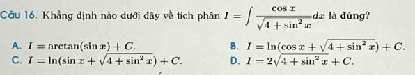 Khẳng định nào dưới đây về tích phân I=∈t  cos x/sqrt(4+sin^2x) dx là dúng?
A. I=arctan (sin x)+C. B. I=ln (cos x+sqrt(4+sin^2x))+C.
C. I=ln (sin x+sqrt(4+sin^2x))+C. D. I=2sqrt(4+sin^2x)+C.