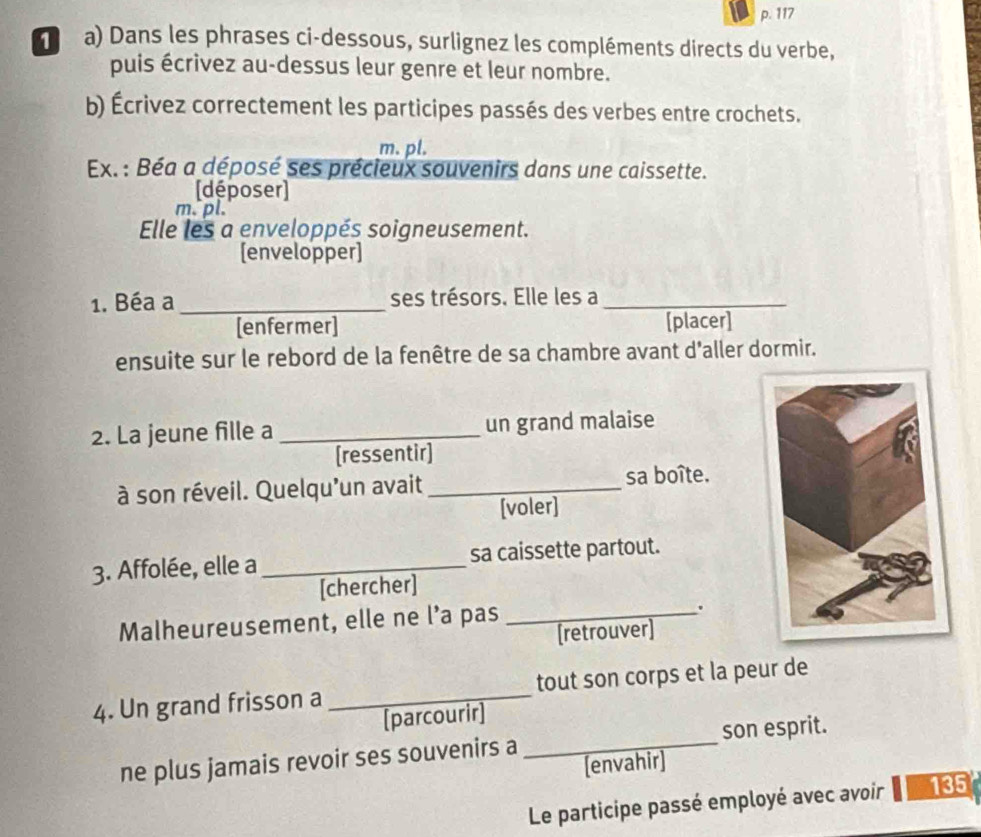 117
a) Dans les phrases ci-dessous, surlignez les compléments directs du verbe, 
puis écrivez au-dessus leur genre et leur nombre. 
b) Écrivez correctement les participes passés des verbes entre crochets. 
m. pl. 
Ex.: Béa a déposé ses précieux souvenirs dans une caissette. 
[déposer] 
m. pl. 
Elle les a enveloppés soigneusement. 
[envelopper] 
1. Béa a _ses trésors. Elle les a_ 
[enfermer] [placer] 
ensuite sur le rebord de la fenêtre de sa chambre avant d'aller dormir. 
2. La jeune fille a _un grand malaise 
[ressentir] 
à son réveil. Quelqu'un avait _sa boîte. 
[voler] 
3. Affolée, elle a _sa caissette partout. 
[chercher] 
Malheureusement, elle ne l’a pas_ 
. 
[retrouver] 
4. Un grand frisson a _tout son corps et la peur de 
[parcourir] 
ne plus jamais revoir ses souvenirs a _son esprit. 
[envahir] 
Le participe passé employé avec avoir 135