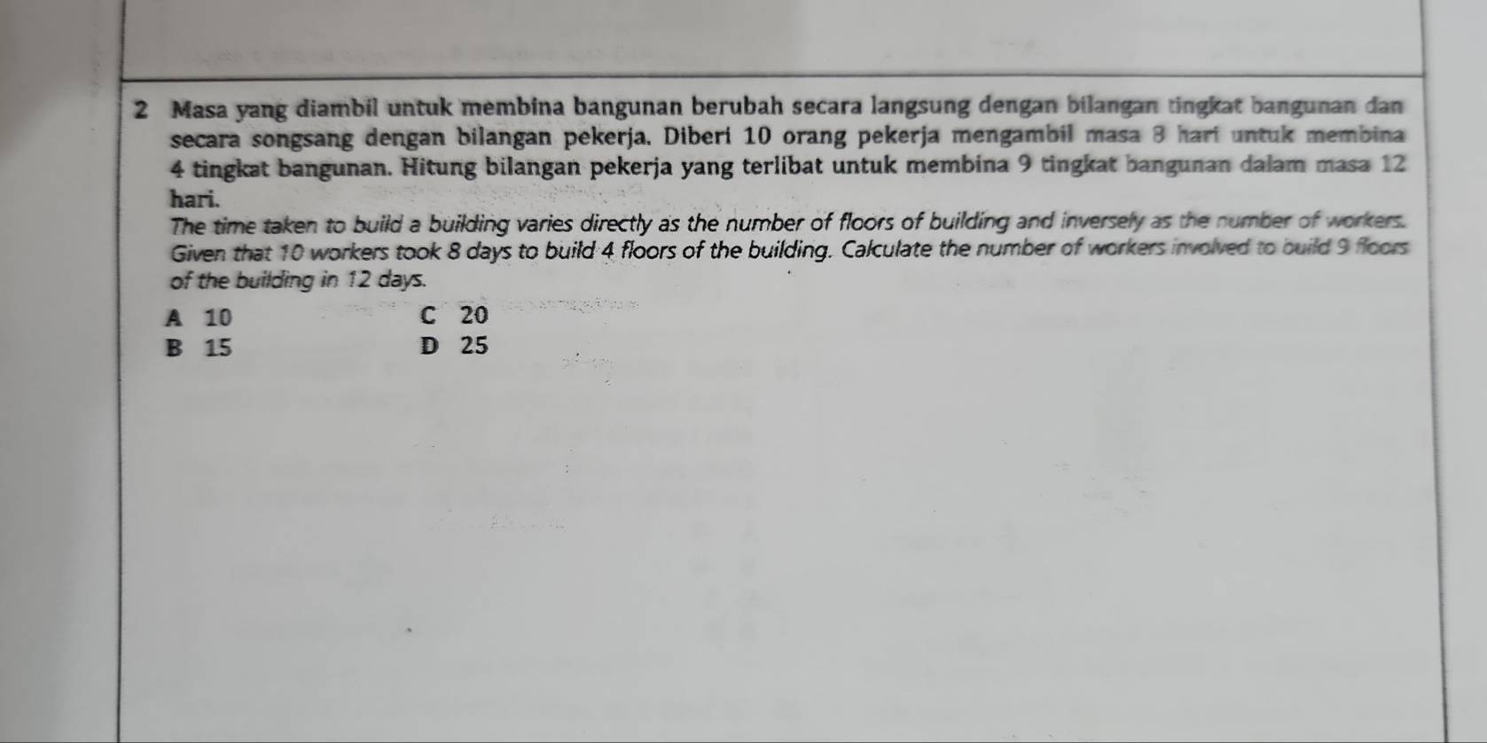 Masa yang diambil untuk membina bangunan berubah secara langsung dengan bilangan tingkat bangunan dan
secara songsang dengan bilangan pekerja. Diberi 10 orang pekerja mengambil masa 3 hari untuk membina
4 tingkat bangunan. Hitung bilangan pekerja yang terlibat untuk membina 9 tingkat bangunan dalam masa 12
hari.
The time taken to build a building varies directly as the number of floors of building and inversely as the number of workers.
Given that 10 workers took 8 days to build 4 floors of the building. Calculate the number of workers involved to build 9 floors
of the building in 12 days.
A 10 C 20
B 15 D 25