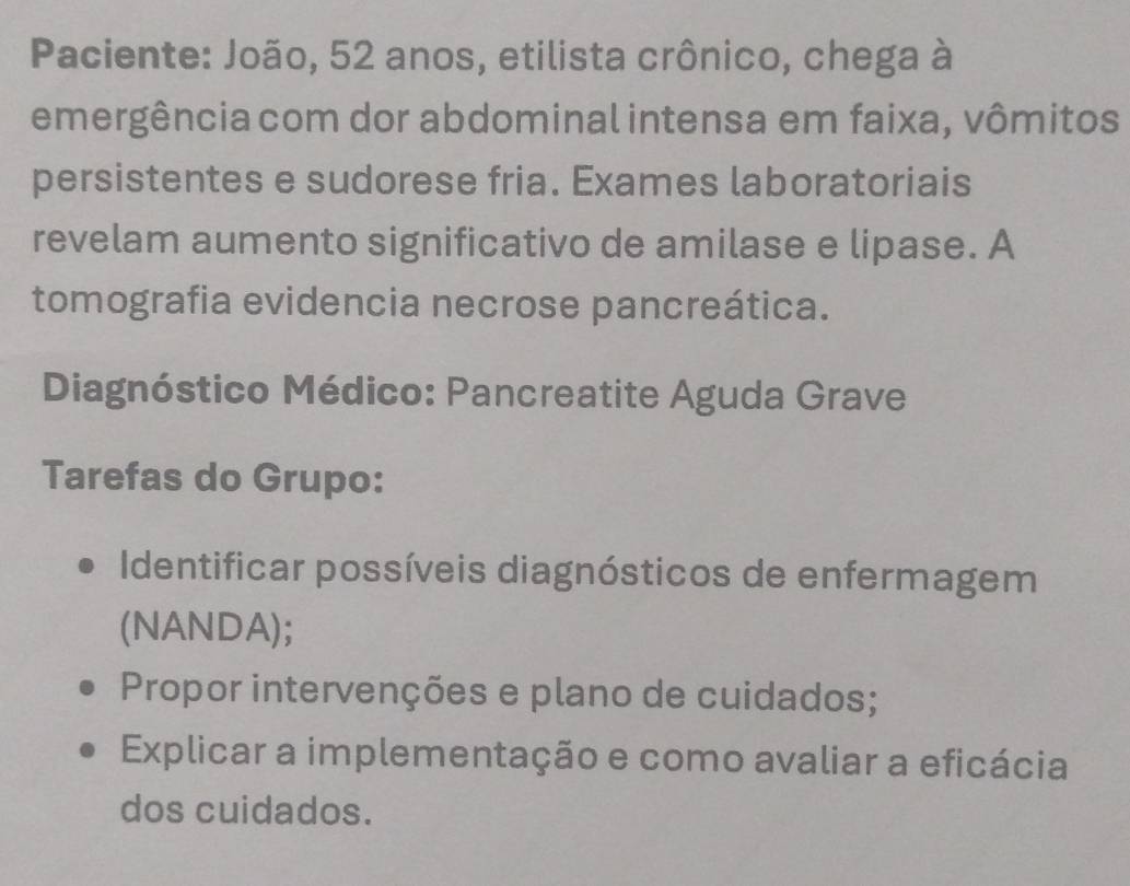 Paciente: João, 52 anos, etilista crônico, chega à 
emergência com dor abdominal intensa em faixa, vômitos 
persistentes e sudorese fria. Exames laboratoriais 
revelam aumento significativo de amilase e lipase. A 
tomografia evidencia necrose pancreática. 
Diagnóstico Médico: Pancreatite Aguda Grave 
Tarefas do Grupo: 
Identificar possíveis diagnósticos de enfermagem 
(NANDA); 
Propor intervenções e plano de cuidados; 
Explicar a implementação e como avaliar a eficácia 
dos cuidados.