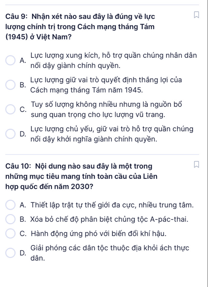 Nhận xét nào sau đây là đúng về lực
lượng chính trị trong Cách mạng tháng Tám
1945) ở Việt Nam?
A. Lực lượng xung kích, hỗ trợ quần chúng nhân dân
nổi dậy giành chính quyền.
Lực lượng giữ vai trò quyết định thắng lợi của
B.
Cách mạng tháng Tám năm 1945.
C. Tuy số lượng không nhiều nhưng là nguồn bổ
sung quan trọng cho lực lượng vũ trang.
Lực lượng chủ yếu, giữ vai trò hỗ trợ quần chúng
D.
nổi dậy khởi nghĩa giành chính quyền.
Câu 10: Nội dung nào sau đây là một trong
những mục tiêu mang tính toàn cầu của Liên
hợp quốc đến năm 2030?
A. Thiết lập trật tự thế giới đa cực, nhiều trung tâm.
B. Xóa bỏ chế độ phân biệt chủng tộc A-pác-thai.
C. Hành động ứng phó với biến đổi khí hậu.
D. Giải phóng các dân tộc thuộc địa khỏi ách thực
dân.