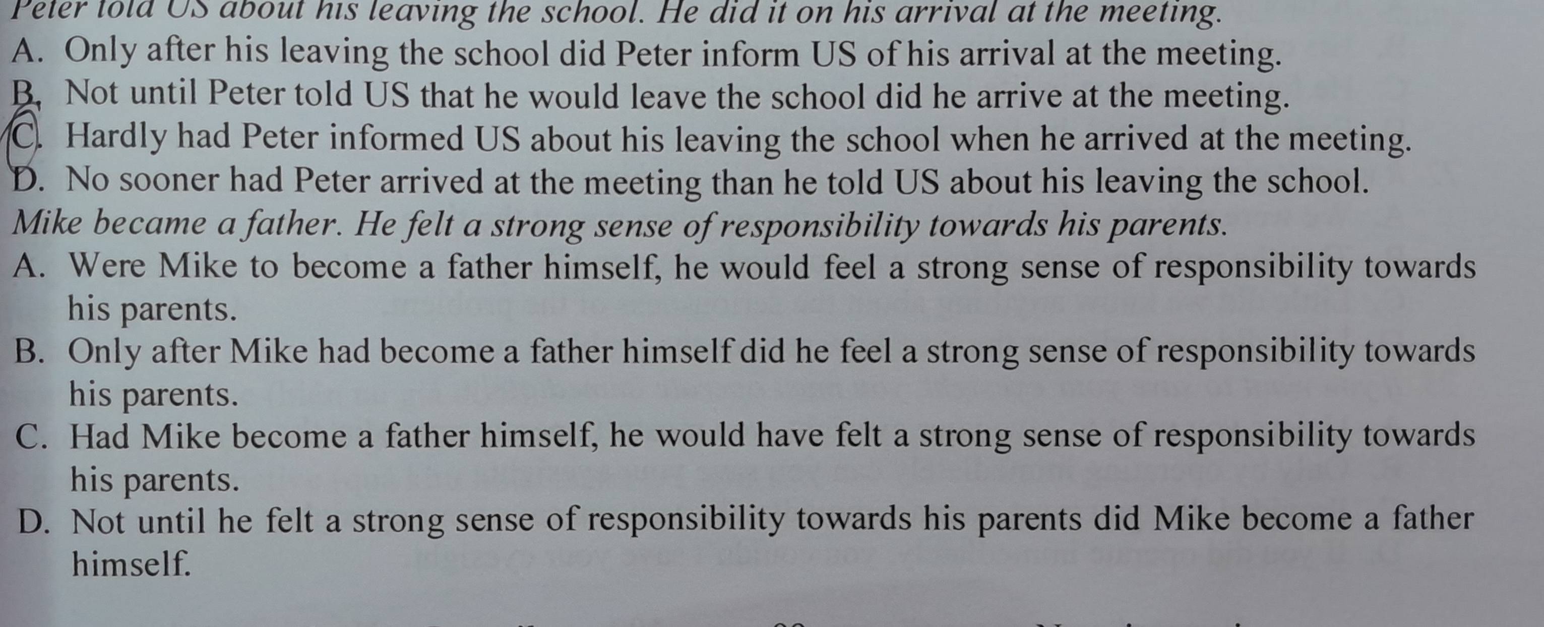 Peter told US about his leaving the school. He did it on his arrival at the meeting.
A. Only after his leaving the school did Peter inform US of his arrival at the meeting.
B. Not until Peter told US that he would leave the school did he arrive at the meeting.
C. Hardly had Peter informed US about his leaving the school when he arrived at the meeting.
D. No sooner had Peter arrived at the meeting than he told US about his leaving the school.
Mike became a father. He felt a strong sense of responsibility towards his parents.
A. Were Mike to become a father himself, he would feel a strong sense of responsibility towards
his parents.
B. Only after Mike had become a father himself did he feel a strong sense of responsibility towards
his parents.
C. Had Mike become a father himself, he would have felt a strong sense of responsibility towards
his parents.
D. Not until he felt a strong sense of responsibility towards his parents did Mike become a father
himself.