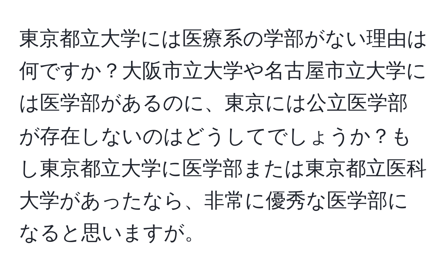 東京都立大学には医療系の学部がない理由は何ですか？大阪市立大学や名古屋市立大学には医学部があるのに、東京には公立医学部が存在しないのはどうしてでしょうか？もし東京都立大学に医学部または東京都立医科大学があったなら、非常に優秀な医学部になると思いますが。