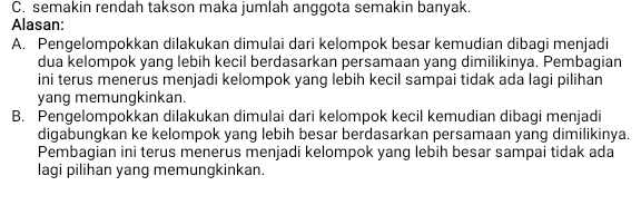 C. semakin rendah takson maka jumlah anggota semakin banyak.
Alasan:
A. Pengelompokkan dilakukan dimulai dari kelompok besar kemudian dibagi menjadi
dua kelompok yang lebih kecil berdasarkan persamaan yang dimilikinya. Pembagian
ini terus menerus menjadi kelompok yang lebih kecil sampai tidak ada lagi pilihan
yang memungkinkan.
B. Pengelompokkan dilakukan dimulai dari kelompok kecil kemudian dibagi menjadi
digabungkan ke kelompok yang lebih besar berdasarkan persamaan yang dimilikinya.
Pembagian ini terus menerus menjadi kelompok yang lebih besar sampai tidak ada
lagi pilihan yang memungkinkan.