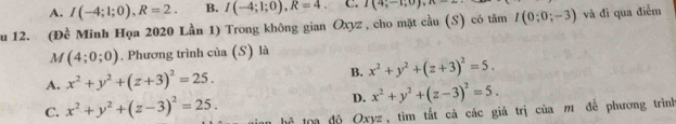 A. I(-4;1;0), R=2. B. I(-4;1;0), R=4. C. I(4;-1;0), n=2
ău 12. (Đề Minh Họa 2020 Lần 1) Trong không gian Oxyz, cho mặt cầu (S) có tâm I(0;0;-3) và đi qua điễm
M(4;0;0). Phương trình của (S) là
A. x^2+y^2+(z+3)^2=25. B. x^2+y^2+(z+3)^2=5.
D. x^2+y^2+(z-3)^2=5.
C. x^2+y^2+(z-3)^2=25. hể toa độ Oxyz, tìm tắt cả các giá trị của m để phương trình