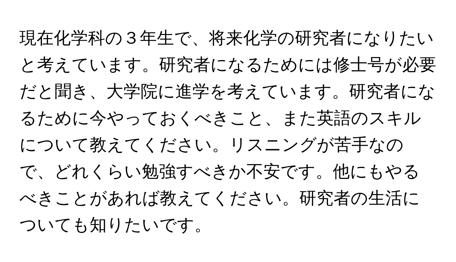 現在化学科の３年生で、将来化学の研究者になりたいと考えています。研究者になるためには修士号が必要だと聞き、大学院に進学を考えています。研究者になるために今やっておくべきこと、また英語のスキルについて教えてください。リスニングが苦手なので、どれくらい勉強すべきか不安です。他にもやるべきことがあれば教えてください。研究者の生活についても知りたいです。